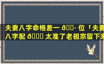 夫妻八字命格差一 🕷 位「夫妻八字配 🍁 太准了老祖宗留下来流传至今」